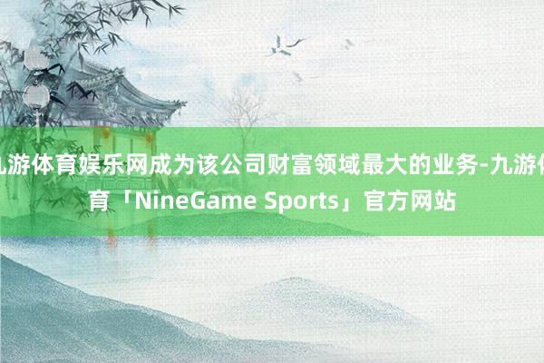 九游体育娱乐网成为该公司财富领域最大的业务-九游体育「NineGame Sports」官方网站