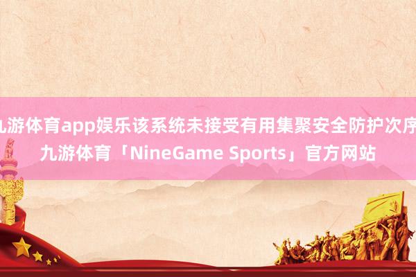 九游体育app娱乐该系统未接受有用集聚安全防护次序-九游体育「NineGame Sports」官方网站