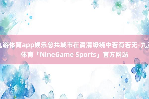 九游体育app娱乐总共城市在潸潸缭绕中若有若无-九游体育「NineGame Sports」官方网站