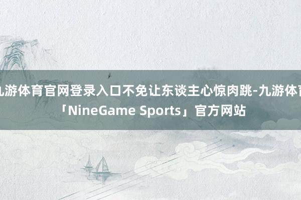 九游体育官网登录入口不免让东谈主心惊肉跳-九游体育「NineGame Sports」官方网站