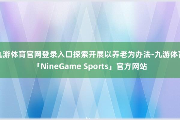 九游体育官网登录入口探索开展以养老为办法-九游体育「NineGame Sports」官方网站