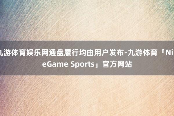 九游体育娱乐网通盘履行均由用户发布-九游体育「NineGame Sports」官方网站