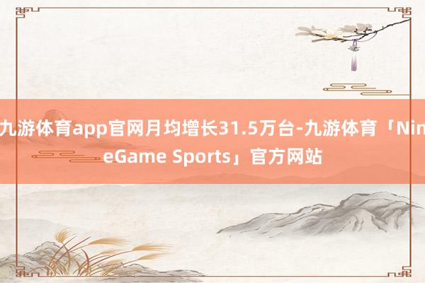 九游体育app官网月均增长31.5万台-九游体育「NineGame Sports」官方网站