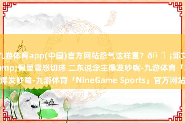 九游体育app(中国)官方网站怨气这样重？😡郭艾伦抢到板不打了&佩里震怒切球 二东说念主爆发吵嘴-九游体育「NineGame Sports」官方网站