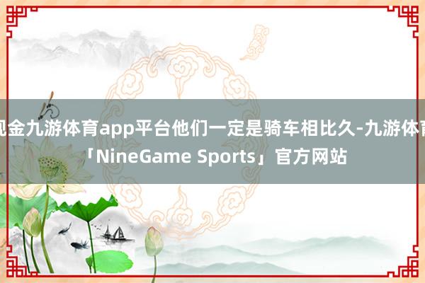 现金九游体育app平台他们一定是骑车相比久-九游体育「NineGame Sports」官方网站