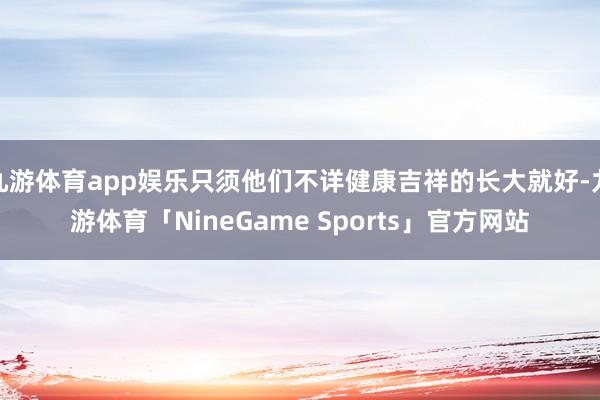 九游体育app娱乐只须他们不详健康吉祥的长大就好-九游体育「NineGame Sports」官方网站