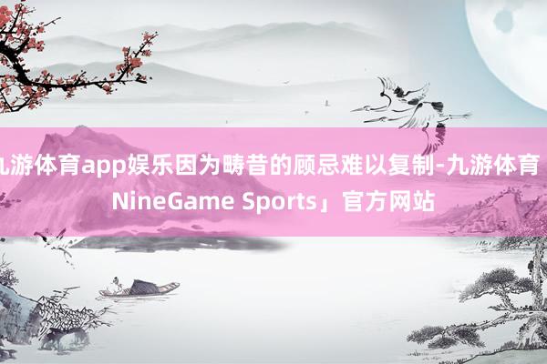 九游体育app娱乐因为畴昔的顾忌难以复制-九游体育「NineGame Sports」官方网站