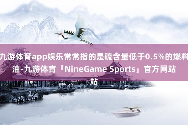 九游体育app娱乐常常指的是硫含量低于0.5%的燃料油-九游体育「NineGame Sports」官方网站