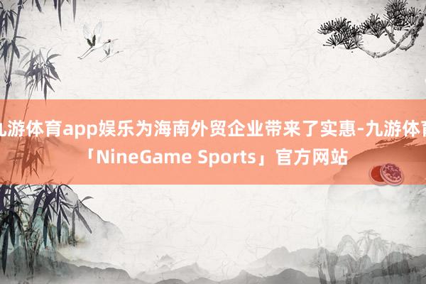 九游体育app娱乐为海南外贸企业带来了实惠-九游体育「NineGame Sports」官方网站