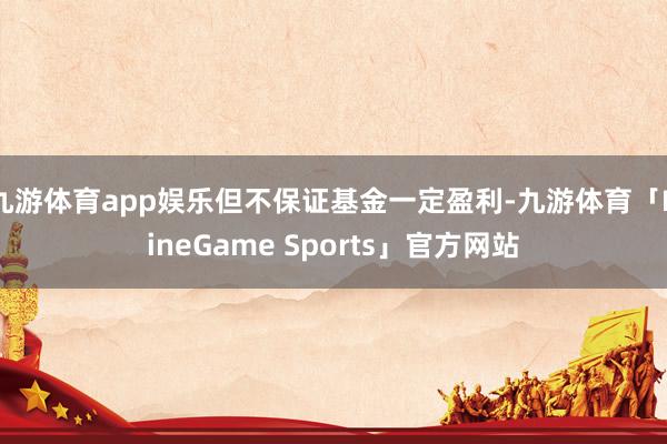 九游体育app娱乐但不保证基金一定盈利-九游体育「NineGame Sports」官方网站