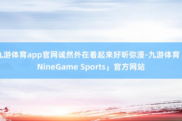 九游体育app官网诚然外在看起来好听弥漫-九游体育「NineGame Sports」官方网站