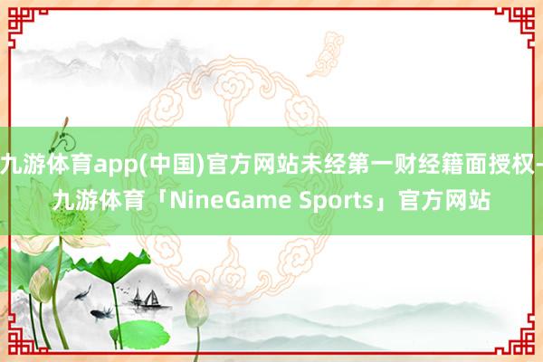 九游体育app(中国)官方网站未经第一财经籍面授权-九游体育「NineGame Sports」官方网站