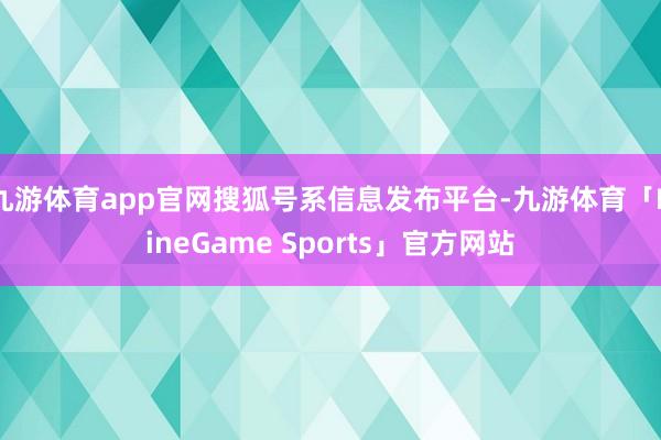 九游体育app官网搜狐号系信息发布平台-九游体育「NineGame Sports」官方网站