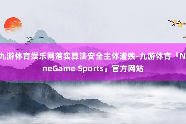 九游体育娱乐网　　落实算法安全主体遭殃-九游体育「NineGame Sports」官方网站