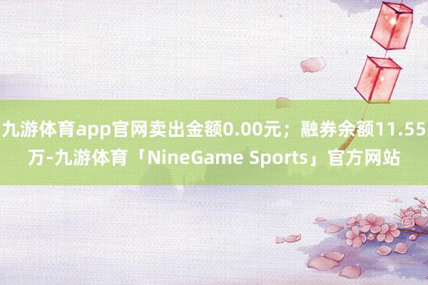 九游体育app官网卖出金额0.00元；融券余额11.55万-九游体育「NineGame Sports」官方网站