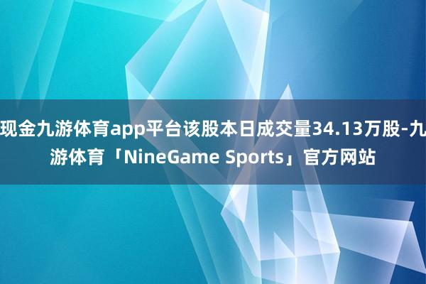 现金九游体育app平台该股本日成交量34.13万股-九游体育「NineGame Sports」官方网站