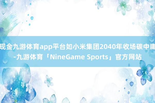 现金九游体育app平台如小米集团2040年收场碳中庸-九游体育「NineGame Sports」官方网站