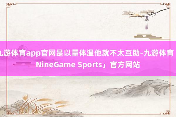 九游体育app官网是以量体温他就不太互助-九游体育「NineGame Sports」官方网站