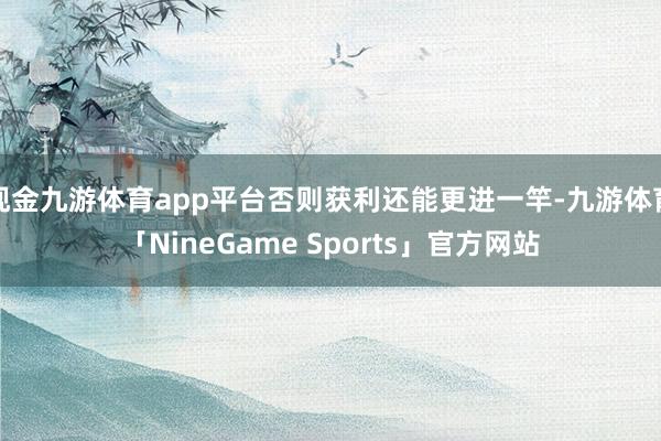 现金九游体育app平台否则获利还能更进一竿-九游体育「NineGame Sports」官方网站