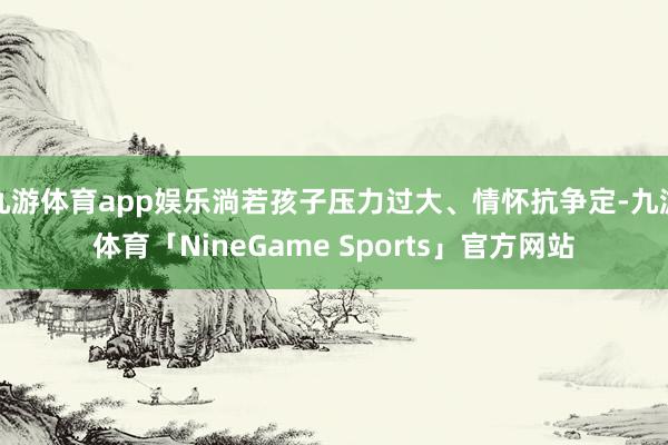 九游体育app娱乐淌若孩子压力过大、情怀抗争定-九游体育「NineGame Sports」官方网站