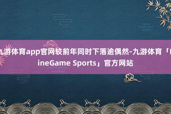 九游体育app官网较前年同时下落逾偶然-九游体育「NineGame Sports」官方网站