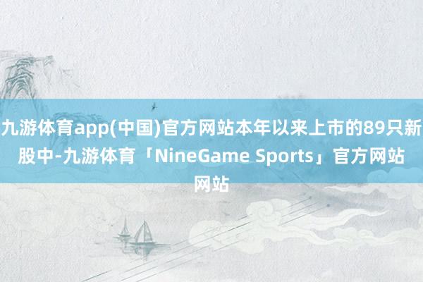 九游体育app(中国)官方网站本年以来上市的89只新股中-九游体育「NineGame Sports」官方网站