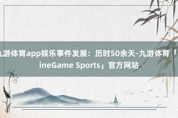 九游体育app娱乐事件发展：历时50余天-九游体育「NineGame Sports」官方网站