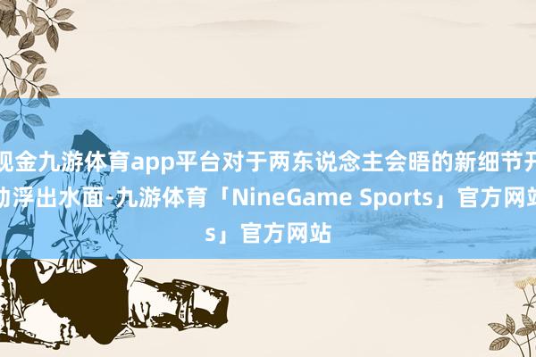 现金九游体育app平台对于两东说念主会晤的新细节开动浮出水面-九游体育「NineGame Sports」官方网站