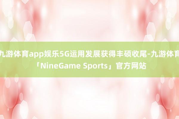 九游体育app娱乐5G运用发展获得丰硕收尾-九游体育「NineGame Sports」官方网站