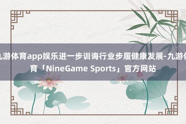 九游体育app娱乐进一步训诲行业步履健康发展-九游体育「NineGame Sports」官方网站