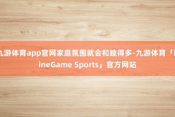 九游体育app官网家庭氛围就会和睦得多-九游体育「NineGame Sports」官方网站