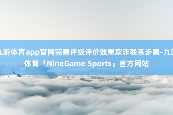 九游体育app官网完善评级评价效果欺诈联系步骤-九游体育「NineGame Sports」官方网站