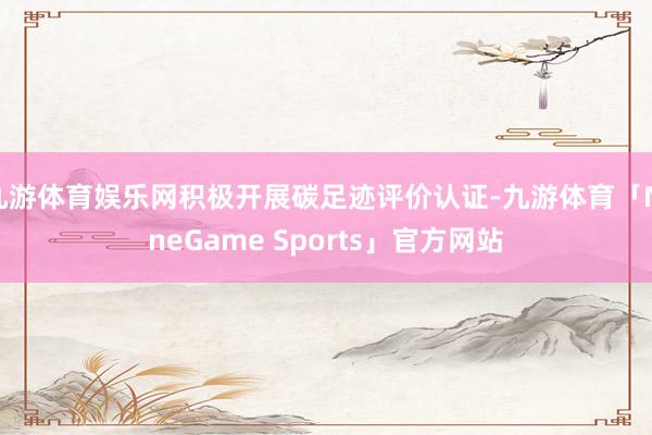 九游体育娱乐网积极开展碳足迹评价认证-九游体育「NineGame Sports」官方网站