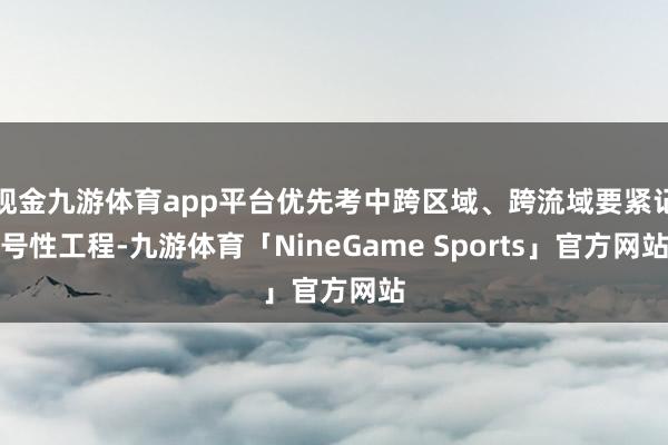 现金九游体育app平台优先考中跨区域、跨流域要紧记号性工程-九游体育「NineGame Sports」官方网站