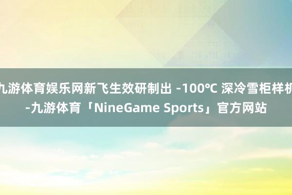 九游体育娱乐网新飞生效研制出 -100℃ 深冷雪柜样机-九游体育「NineGame Sports」官方网站