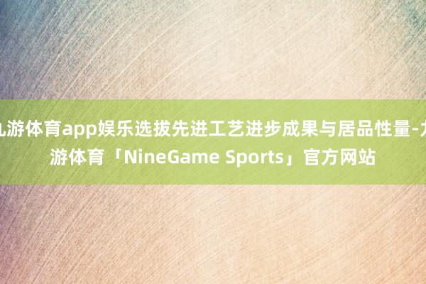 九游体育app娱乐选拔先进工艺进步成果与居品性量-九游体育「NineGame Sports」官方网站