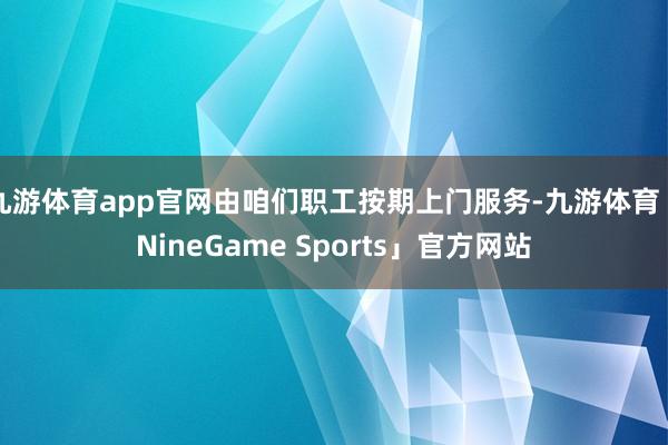 九游体育app官网由咱们职工按期上门服务-九游体育「NineGame Sports」官方网站