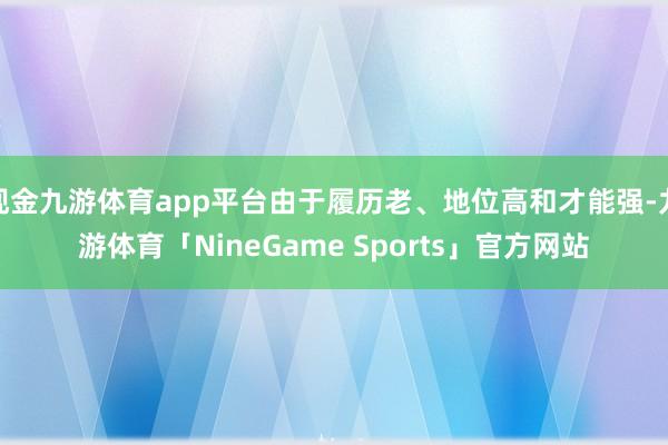 现金九游体育app平台由于履历老、地位高和才能强-九游体育「NineGame Sports」官方网站