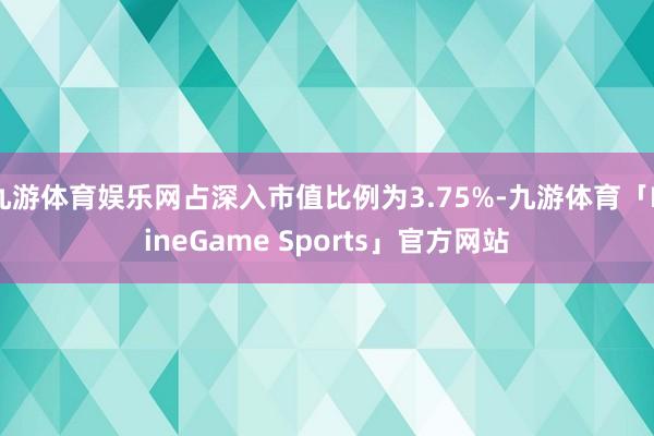 九游体育娱乐网占深入市值比例为3.75%-九游体育「NineGame Sports」官方网站