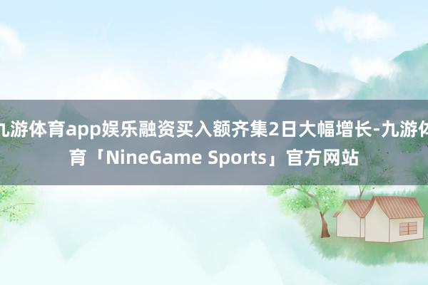 九游体育app娱乐融资买入额齐集2日大幅增长-九游体育「NineGame Sports」官方网站