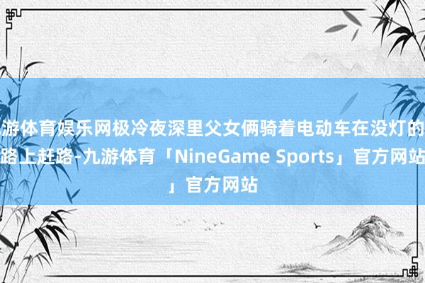 九游体育娱乐网极冷夜深里父女俩骑着电动车在没灯的村路上赶路-九游体育「NineGame Sports」官方网站