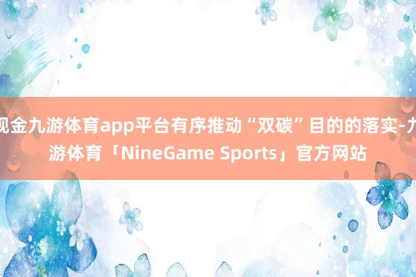 现金九游体育app平台有序推动“双碳”目的的落实-九游体育「NineGame Sports」官方网站