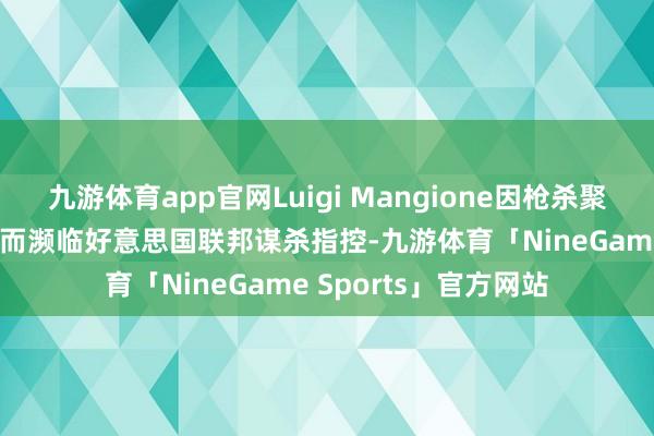 九游体育app官网Luigi Mangione因枪杀聚积健康保障业务CEO而濒临好意思国联邦谋杀指控-九游体育「NineGame Sports」官方网站