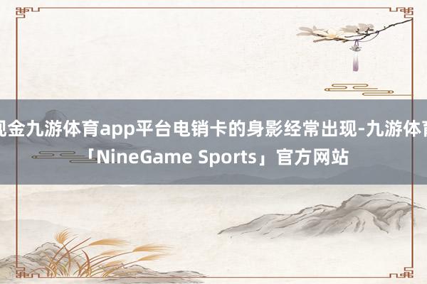 现金九游体育app平台电销卡的身影经常出现-九游体育「NineGame Sports」官方网站