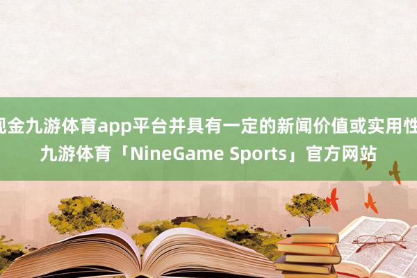 现金九游体育app平台并具有一定的新闻价值或实用性-九游体育「NineGame Sports」官方网站