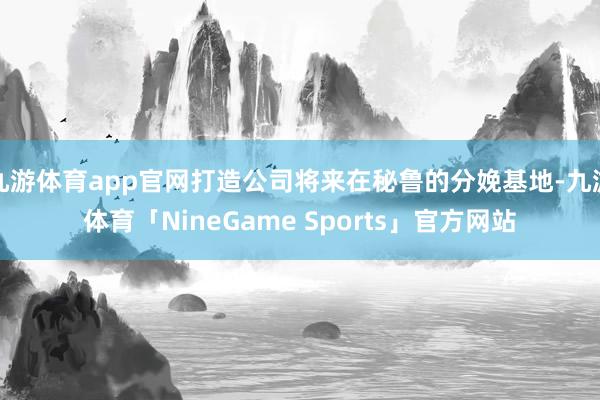 九游体育app官网打造公司将来在秘鲁的分娩基地-九游体育「NineGame Sports」官方网站