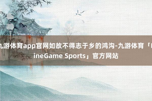 九游体育app官网如故不得志于乡的鸿沟-九游体育「NineGame Sports」官方网站