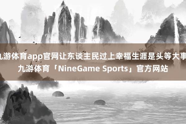 九游体育app官网让东谈主民过上幸福生涯是头等大事-九游体育「NineGame Sports」官方网站