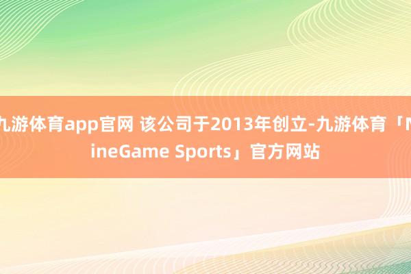 九游体育app官网 该公司于2013年创立-九游体育「NineGame Sports」官方网站