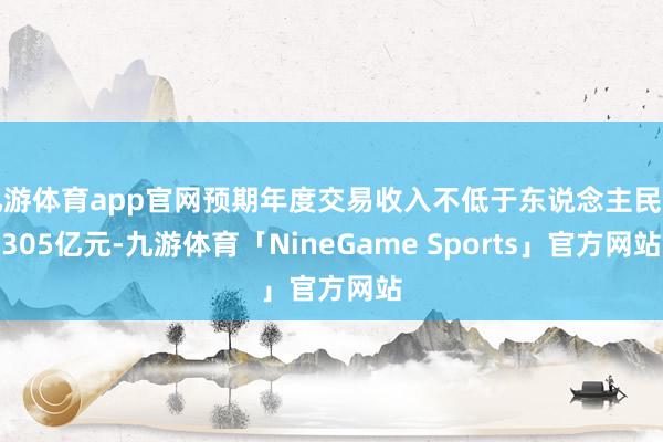 九游体育app官网预期年度交易收入不低于东说念主民币305亿元-九游体育「NineGame Sports」官方网站